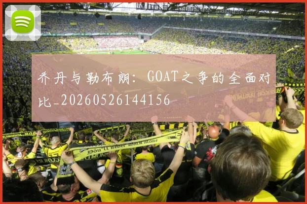 乔丹与勒布朗:GOAT之争的全面对比_20260526144156