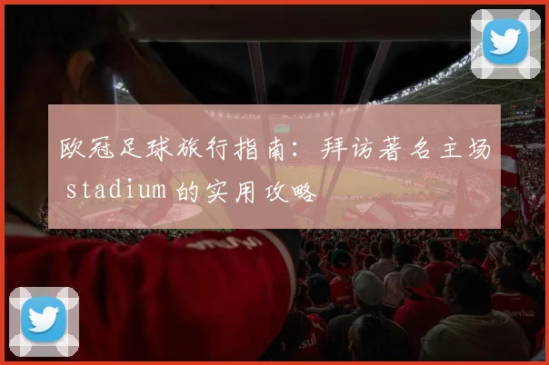 欧冠足球旅行指南：拜访著名主场 stadium 的实用攻略