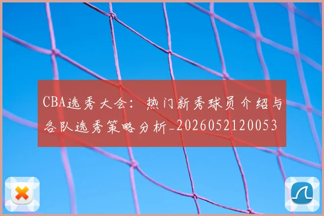 CBA选秀大会：热门新秀球员介绍与各队选秀策略分析_20260521200531