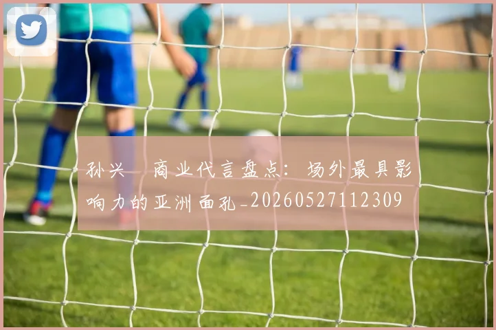 孙兴慜商业代言盘点：场外最具影响力的亚洲面孔_20260527112309